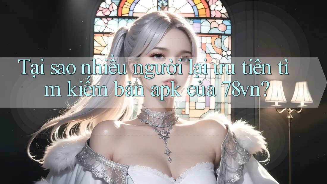 Tại sao nhiều người lại ưu tiên tìm kiếm bản apk của 78vn?