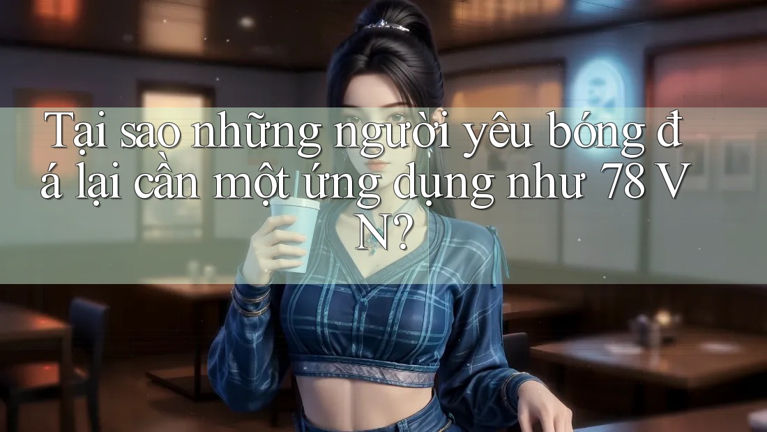 Tại sao những người yêu bóng đá lại cần một ứng dụng như 78 VN?