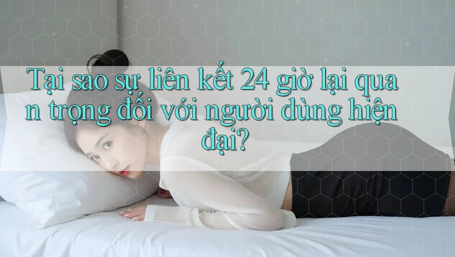 Tại sao sự liên kết 24 giờ lại quan trọng đối với người dùng hiện đại?