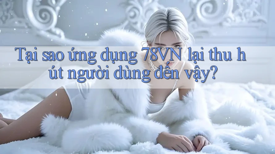 Tại sao ứng dụng 78VN lại thu hút người dùng đến vậy?