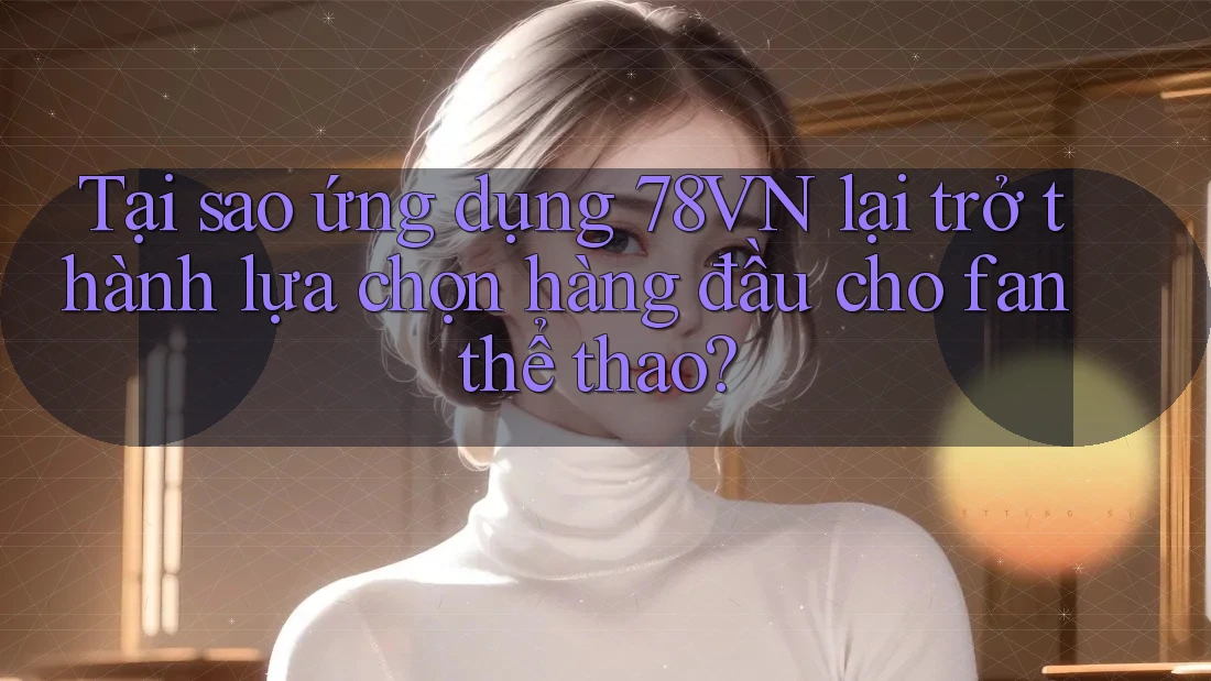Tại sao ứng dụng 78VN lại trở thành lựa chọn hàng đầu cho fan thể thao?