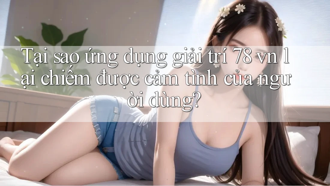 Tại sao ứng dụng giải trí 78 vn lại chiếm được cảm tình của người dùng?