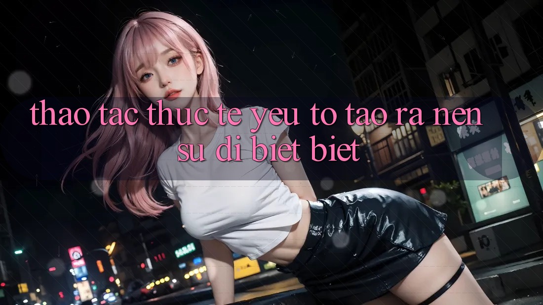 Thao tác Thực Tế: Yếu Tố Tạo ra Nên Sự Dị biệt Biệt