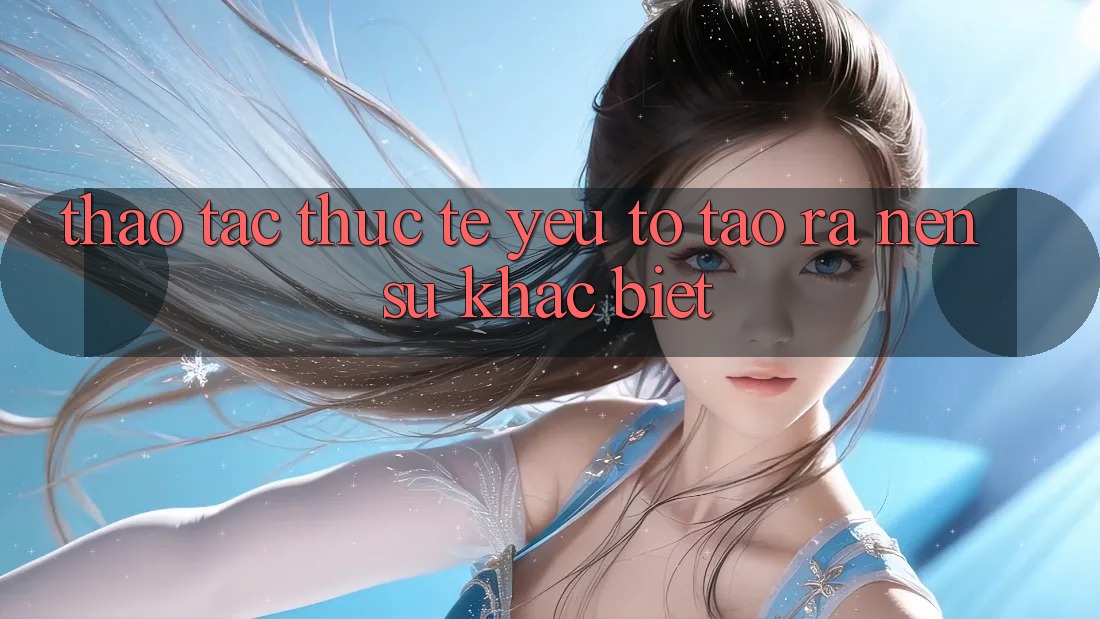 Thao tác Thực Tế: Yếu Tố Tạo ra Nên Sự Khác Biệt