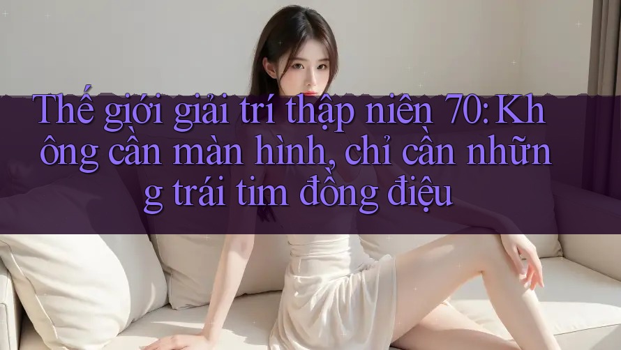 Thế giới giải trí thập niên 70: Không cần màn hình, chỉ cần những trái tim đồng điệu