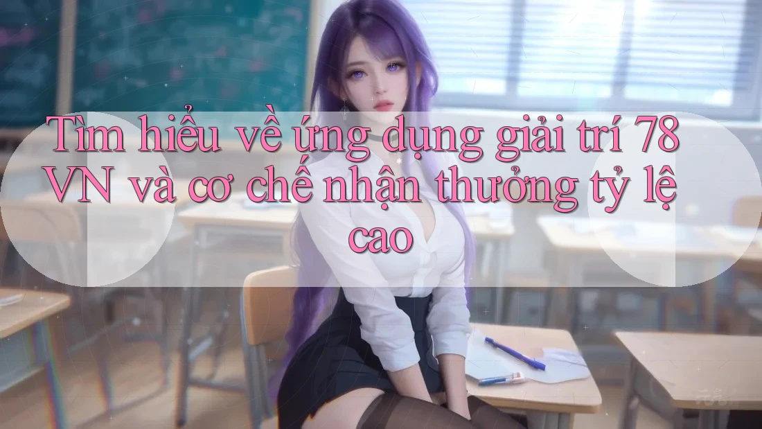 Tìm hiểu về ứng dụng giải trí 78VN và cơ chế nhận thưởng tỷ lệ cao