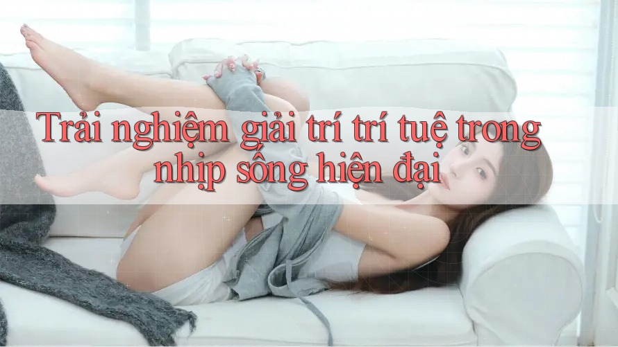 Trải nghiệm giải trí trí tuệ trong nhịp sống hiện đại