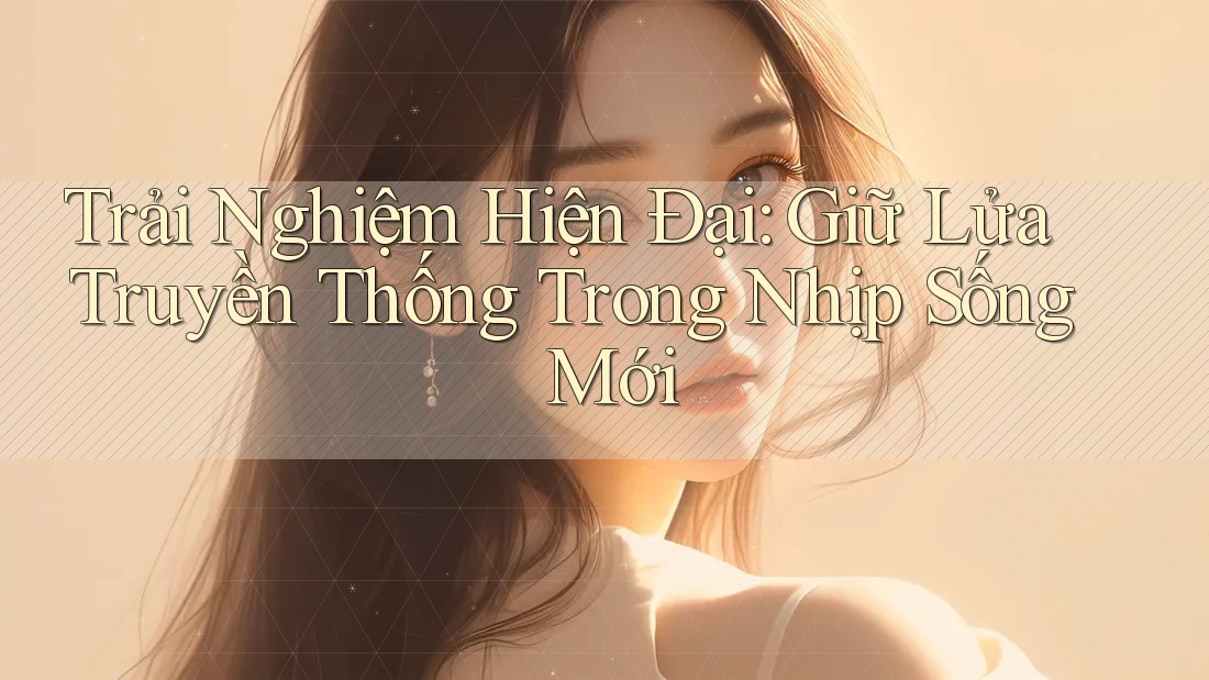 Trải Nghiệm Hiện Đại: Giữ Lửa Truyền Thống Trong Nhịp Sống Mới Trải Nghiệm Hiện Đại: Giữ Lửa Truyền Thống Trong Nhịp Sống Mới