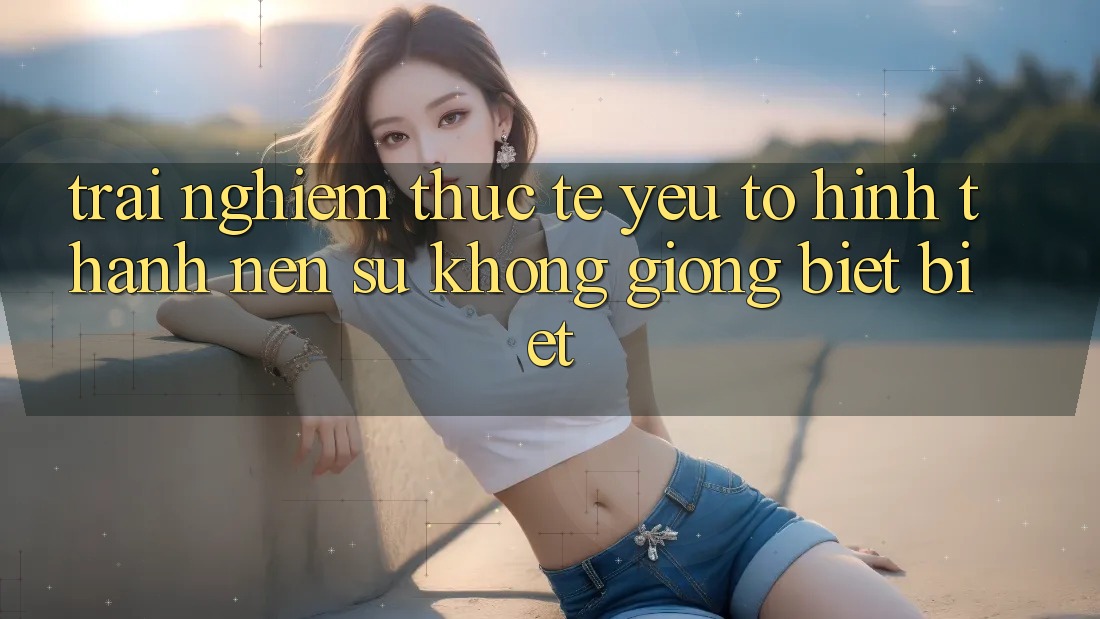 Trải Nghiệm Thực Tế: Yếu Tố Hình thành Nên Sự Không giống biệt Biệt