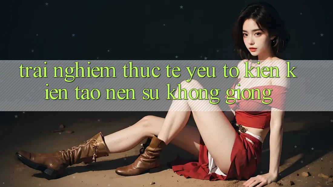 Trải nghiệm Thực Tế: Yếu Tố Kiến kiến tạo Nên Sự Không giống