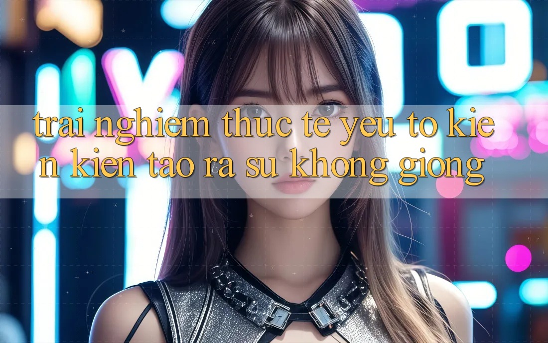 Trải Nghiệm Thực Tế: Yếu Tố Kiến kiến tạo ra Sự Không giống