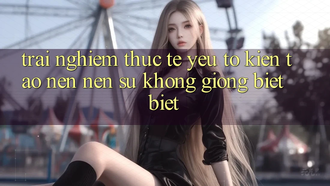 Trải Nghiệm Thực Tế: Yếu Tố Kiến tạo nên Nên Sự Không giống biệt Biệt
