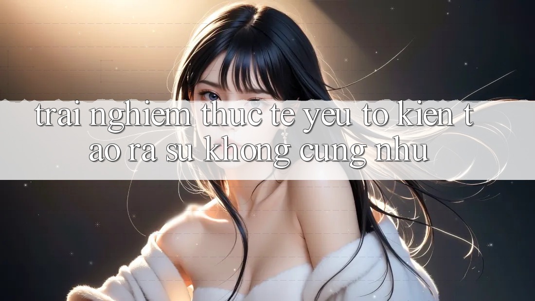 Trải Nghiệm Thực Tế: Yếu Tố Kiến tạo ra Sự Không cũng như