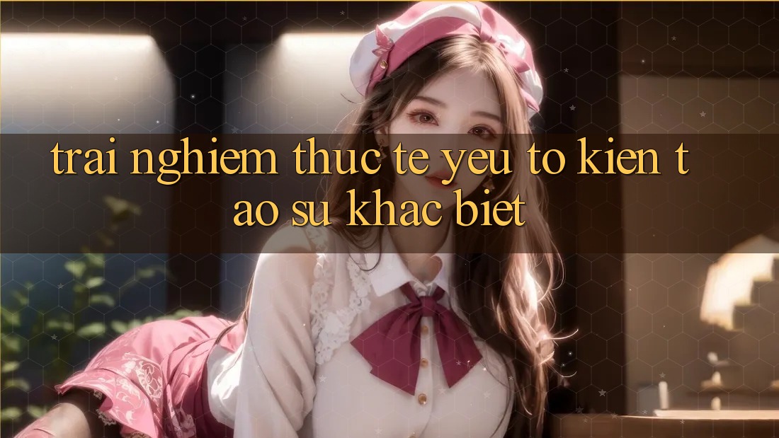 Trải nghiệm Thực Tế: Yếu Tố Kiến tạo Sự Khác Biệt
