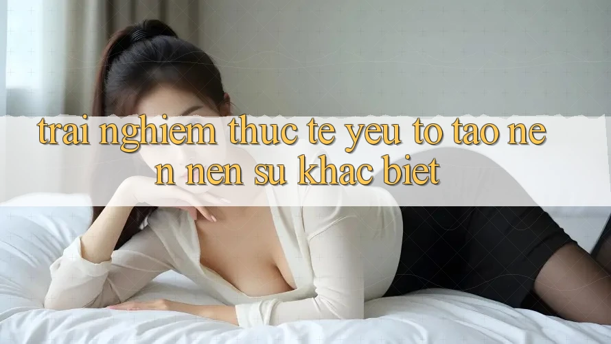 Trải nghiệm Thực Tế: Yếu Tố Tạo nên nên Sự Khác Biệt Trải nghiệm Thực Tế: Yếu Tố Tạo nên nên Sự Khác Biệt