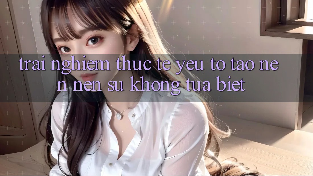 Trải Nghiệm Thực Tế: Yếu Tố Tạo nên Nên Sự Không tựa Biệt