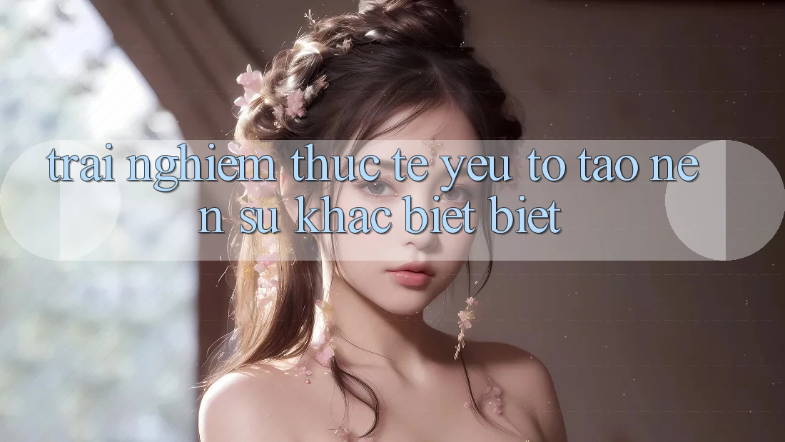 Trải nghiệm Thực Tế: Yếu Tố Tạo Nên Sự Khác biệt Biệt Trải nghiệm Thực Tế: Yếu Tố Tạo Nên Sự Khác biệt Biệt