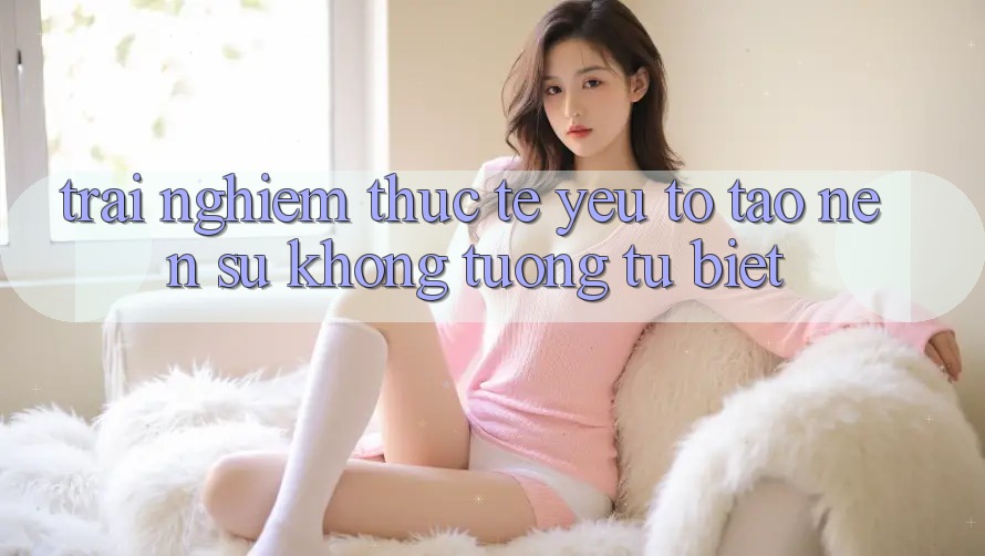 Trải Nghiệm Thực Tế: Yếu Tố Tạo Nên Sự Không tương tự Biệt