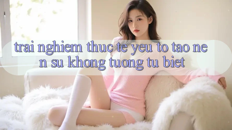 Trải Nghiệm Thực Tế: Yếu Tố Tạo nên Sự Không tương tự Biệt