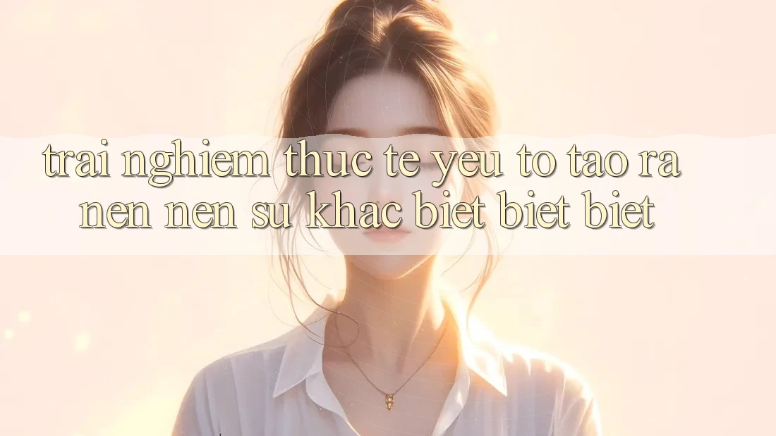 Trải Nghiệm Thực Tế: Yếu Tố Tạo ra nên Nên Sự Khác biệt biệt Biệt Trải Nghiệm Thực Tế: Yếu Tố Tạo ra nên Nên Sự Khác biệt biệt Biệt
