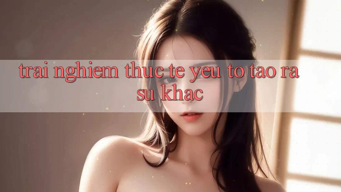 Trải Nghiệm Thực Tế: Yếu Tố Tạo ra Sự Khác Trải Nghiệm Thực Tế: Yếu Tố Tạo ra Sự Khác