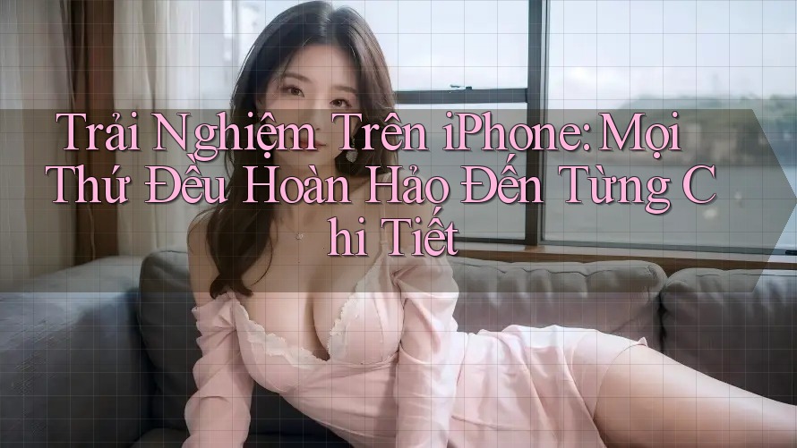 Trải Nghiệm Trên iPhone: Mọi Thứ Đều Hoàn Hảo Đến Từng Chi Tiết