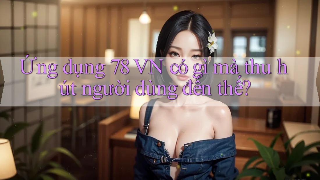 Ứng dụng 78 VN có gì mà thu hút người dùng đến thế?