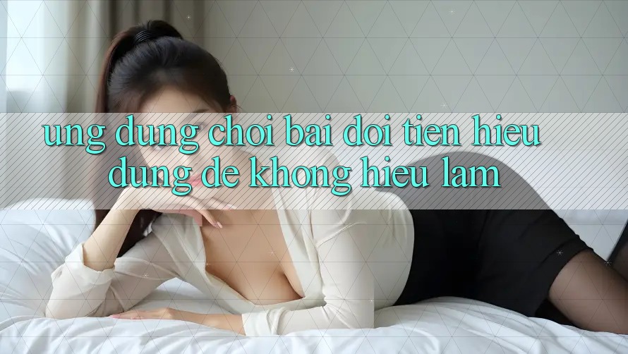 “Ứng dụng chơi bài đổi tiền” - Hiểu đúng để không hiểu lầm