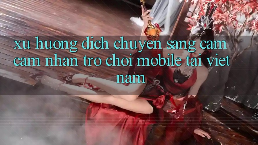 Xu Hướng Dịch Chuyển Sang Cảm cảm nhận Trò chơi Mobile Tại Việt Nam Xu Hướng Dịch Chuyển Sang Cảm cảm nhận Trò chơi Mobile Tại Việt Nam