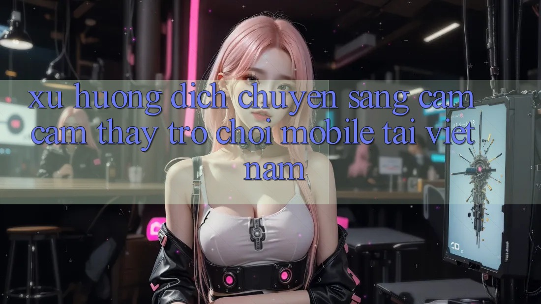 Xu Hướng Dịch Chuyển Sang Cảm cảm thấy Trò chơi Mobile Tại Việt Nam