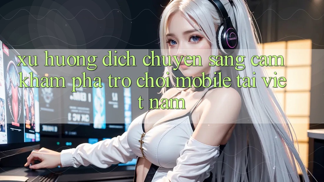 Xu Hướng Dịch Chuyển Sang Cảm khám phá Trò chơi Mobile Tại Việt Nam