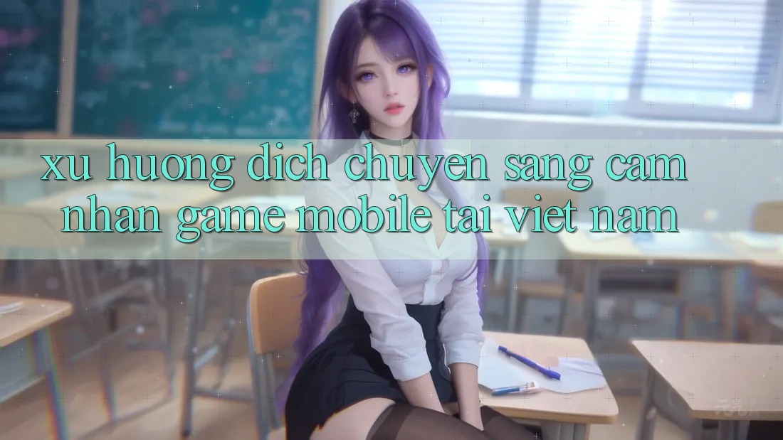 Xu Hướng Dịch Chuyển Sang Cảm nhận Game Mobile Tại Việt Nam