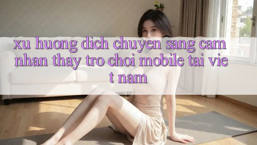 Xu Hướng Dịch Chuyển Sang Cảm nhận thấy Trò chơi Mobile Tại Việt Nam Xu Hướng Dịch Chuyển Sang Cảm nhận thấy Trò chơi Mobile Tại Việt Nam