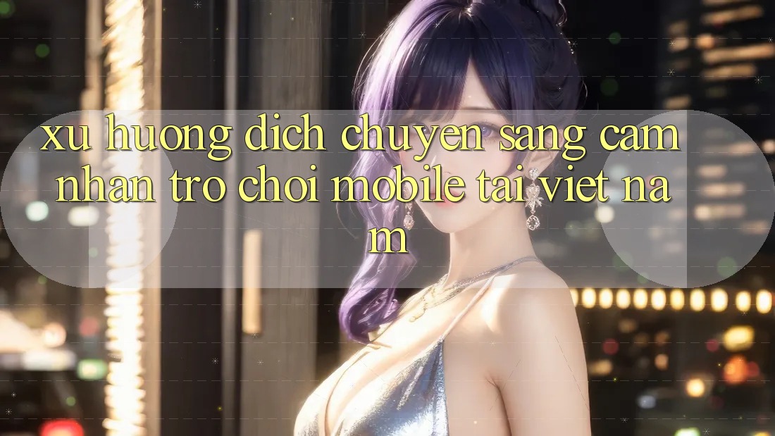 Xu Hướng Dịch Chuyển Sang Cảm nhận Trò chơi Mobile Tại Việt Nam