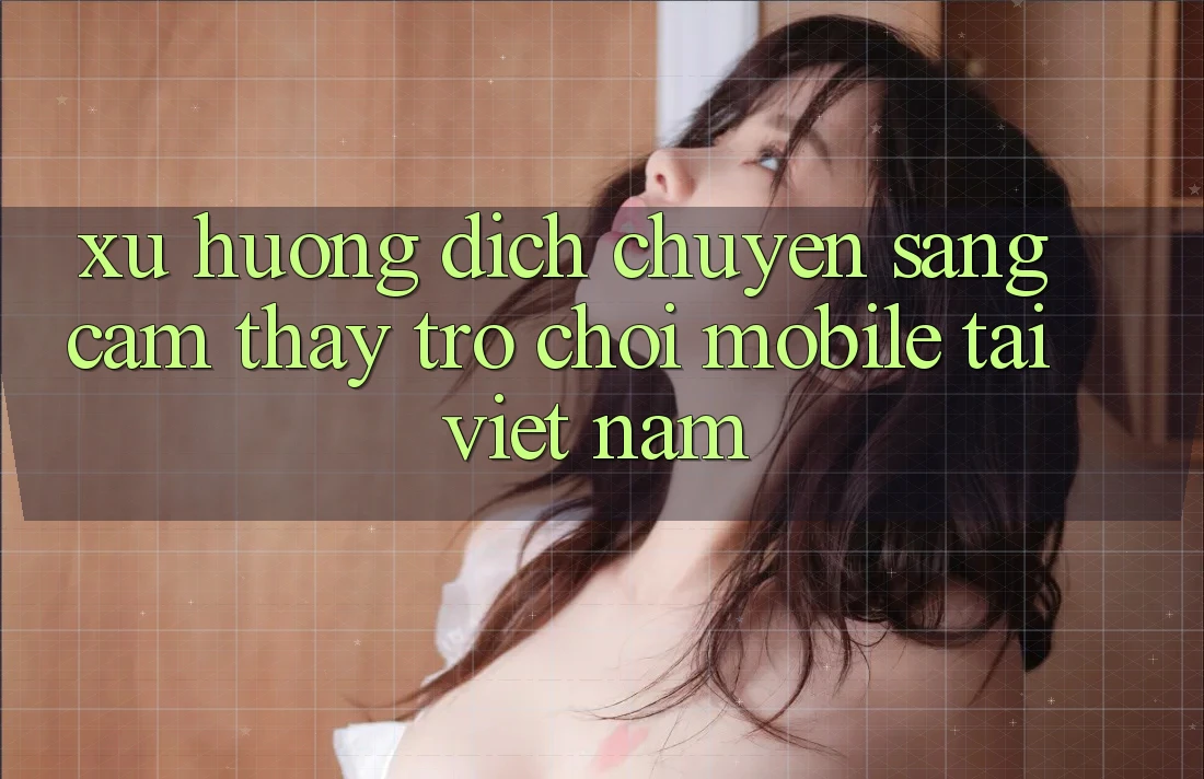 Xu Hướng Dịch Chuyển Sang Cảm thấy Trò chơi Mobile Tại Việt Nam