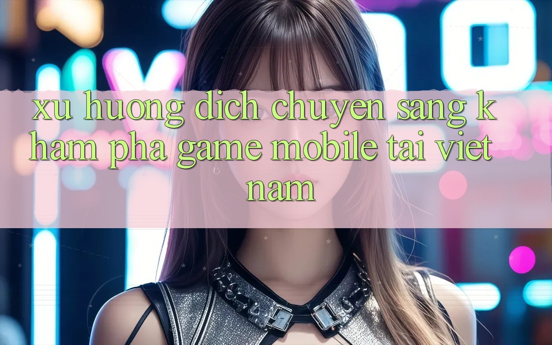Xu Hướng Dịch Chuyển Sang Khám phá Game Mobile Tại Việt Nam