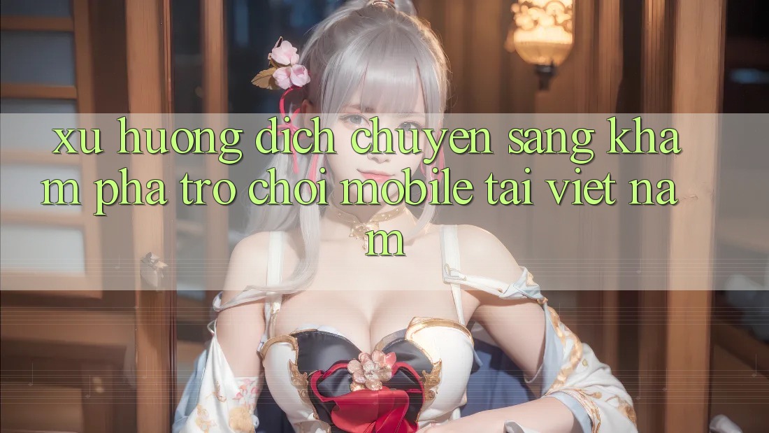 Xu Hướng Dịch Chuyển Sang Khám phá Trò chơi Mobile Tại Việt Nam Xu Hướng Dịch Chuyển Sang Khám phá Trò chơi Mobile Tại Việt Nam