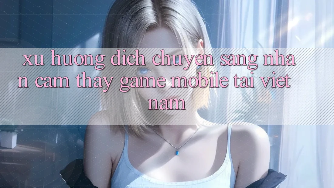 Xu Hướng Dịch Chuyển Sang Nhận cảm thấy Game Mobile Tại Việt Nam