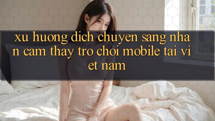 Xu Hướng Dịch Chuyển Sang Nhận cảm thấy Trò chơi Mobile Tại Việt Nam
