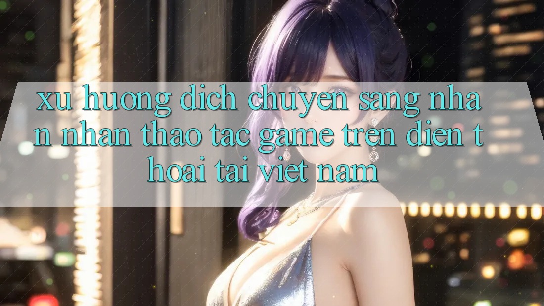 Xu Hướng Dịch Chuyển Sang Nhận nhận thao tác Game trên điện thoại Tại Việt Nam