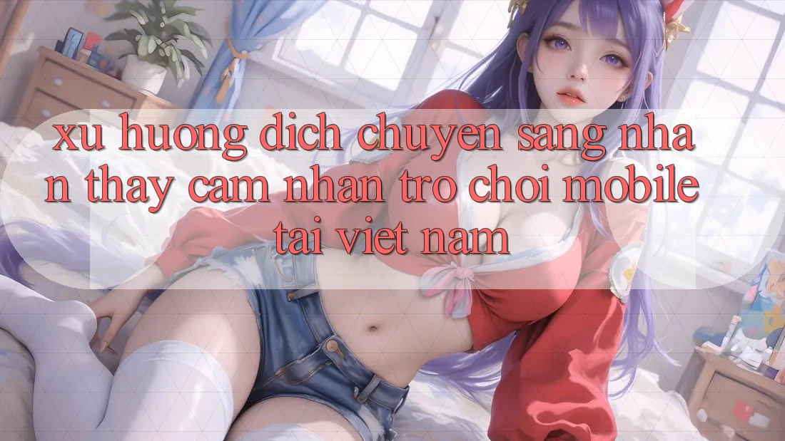 Xu Hướng Dịch Chuyển Sang Nhận thấy cảm nhận Trò chơi Mobile Tại Việt Nam