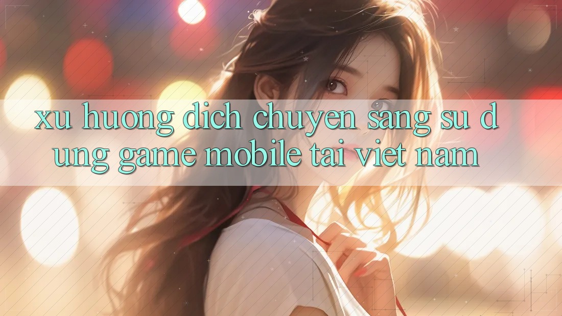 Xu Hướng Dịch Chuyển Sang Sử dụng Game Mobile Tại Việt Nam Xu Hướng Dịch Chuyển Sang Sử dụng Game Mobile Tại Việt Nam