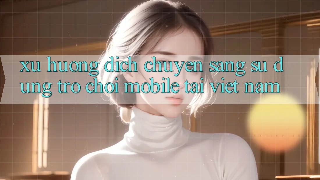 Xu Hướng Dịch Chuyển Sang Sử dụng Trò chơi Mobile Tại Việt Nam