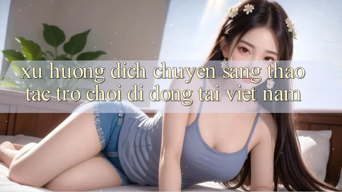 Xu Hướng Dịch Chuyển Sang Thao tác Trò chơi di động Tại Việt Nam Xu Hướng Dịch Chuyển Sang Thao tác Trò chơi di động Tại Việt Nam