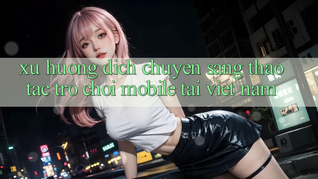 Xu Hướng Dịch Chuyển Sang Thao tác Trò chơi Mobile Tại Việt Nam