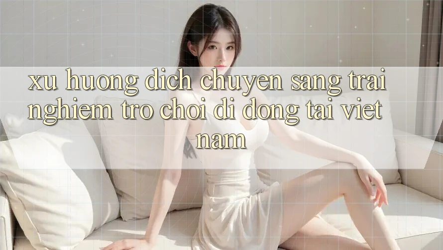 Xu Hướng Dịch Chuyển Sang Trải Nghiệm Trò chơi di động Tại Việt Nam